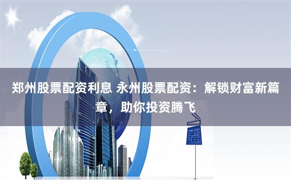 鄭州股票配資利息 永州股票配資：解鎖財(cái)富新篇章，助你投資騰飛