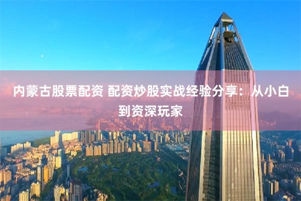 內(nèi)蒙古股票配資 配資炒股實戰(zhàn)經(jīng)驗分享：從小白到資深玩家