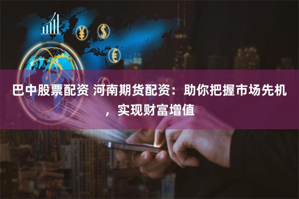 巴中股票配資 河南期貨配資：助你把握市場先機，實現財富增值