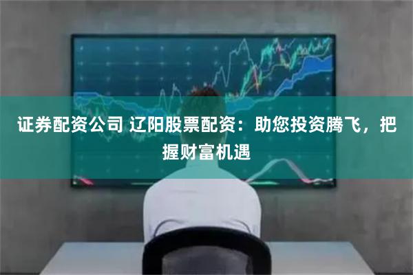 證券配資公司 遼陽股票配資：助您投資騰飛，把握財富機遇