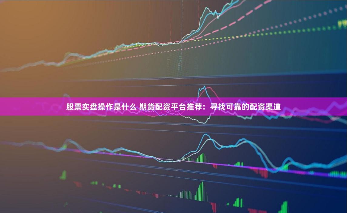 股票實盤操作是什么 期貨配資平臺推薦：尋找可靠的配資渠道