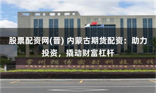 股票配資網(晉) 內蒙古期貨配資：助力投資，撬動財富杠桿