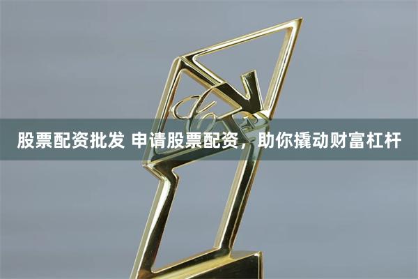 股票配資批發 申請股票配資，助你撬動財富杠桿