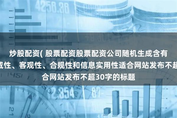 炒股配資( 股票配資股票配資公司隨機生成含有中立性、權威性、客觀性、合規性和信息實用性適合網站發布不超30字的標題